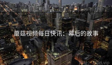 蘑菇视频每日快讯：幕后的故事