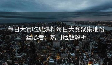 每日大赛吃瓜爆料每日大赛聚集地粉丝必看：热门话题解析