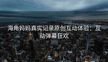 海角妈妈真实记录原创互动体验：互动弹幕狂欢
