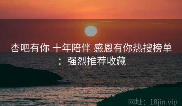 杏吧有你 十年陪伴 感恩有你热搜榜单：强烈推荐收藏