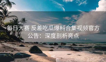每日大赛 反差吃瓜爆料合集视频官方公告：深度剖析亮点