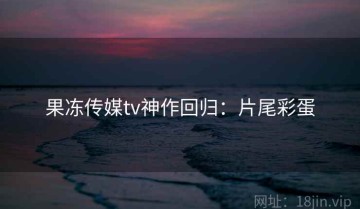 果冻传媒tv神作回归：片尾彩蛋