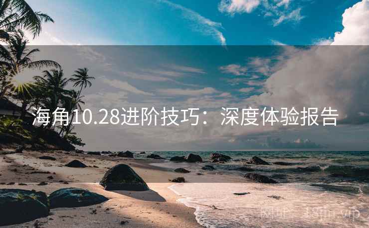 海角10.28进阶技巧：深度体验报告