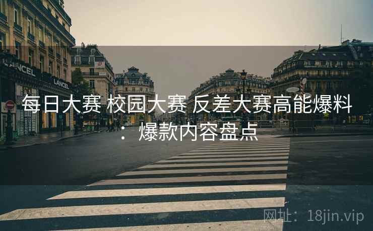 每日大赛 校园大赛 反差大赛高能爆料：爆款内容盘点