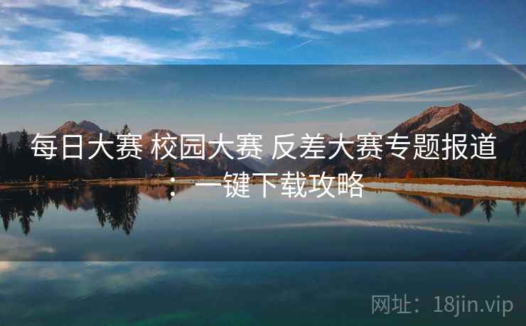 每日大赛 校园大赛 反差大赛专题报道：一键下载攻略