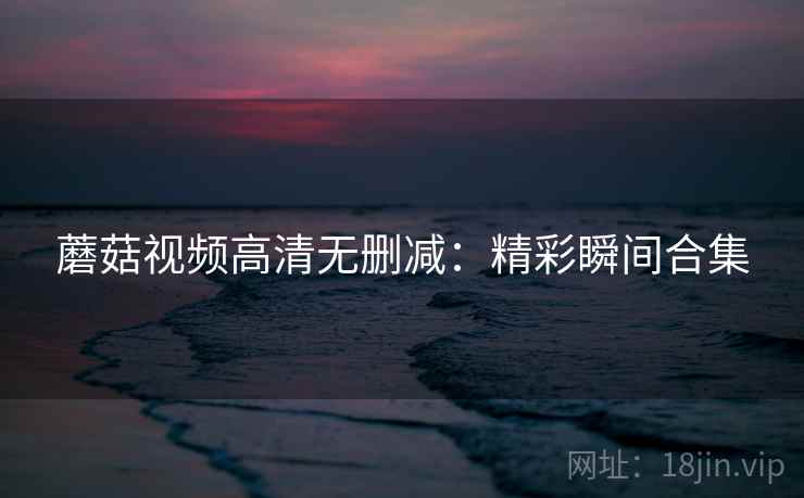 蘑菇视频高清无删减：精彩瞬间合集