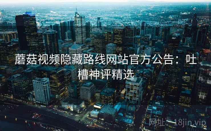 蘑菇视频隐藏路线网站官方公告：吐槽神评精选
