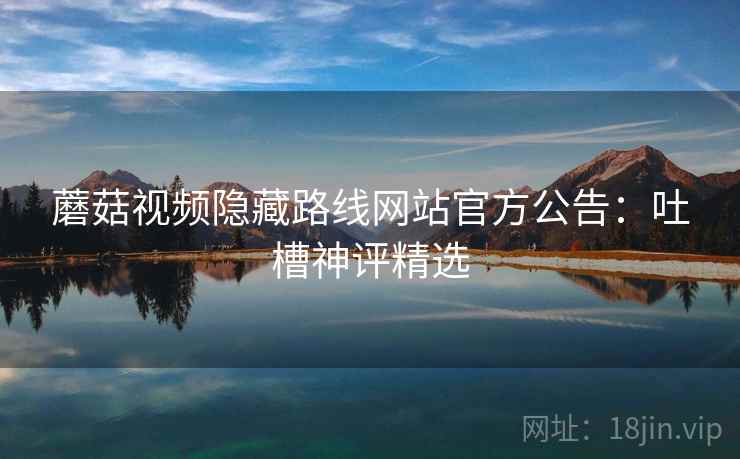 蘑菇视频隐藏路线网站官方公告：吐槽神评精选
