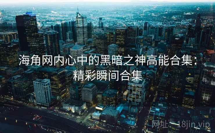 海角网内心中的黑暗之神高能合集：精彩瞬间合集