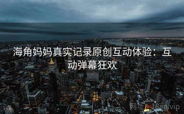 海角妈妈真实记录原创互动体验：互动弹幕狂欢