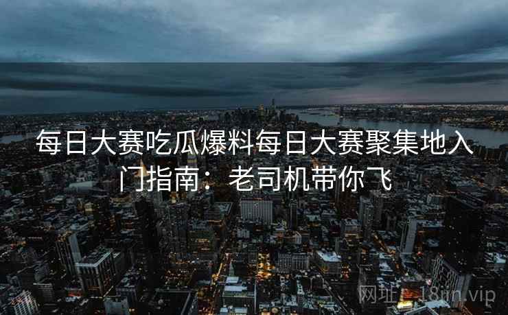 每日大赛吃瓜爆料每日大赛聚集地入门指南：老司机带你飞