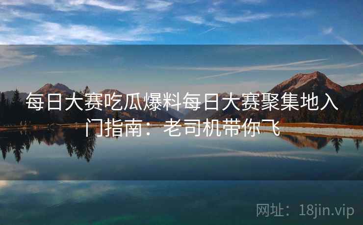 每日大赛吃瓜爆料每日大赛聚集地入门指南：老司机带你飞