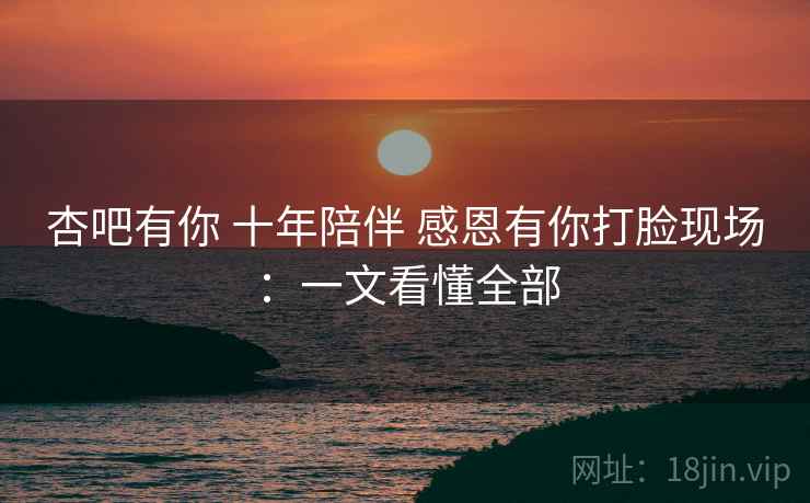 杏吧有你 十年陪伴 感恩有你打脸现场：一文看懂全部