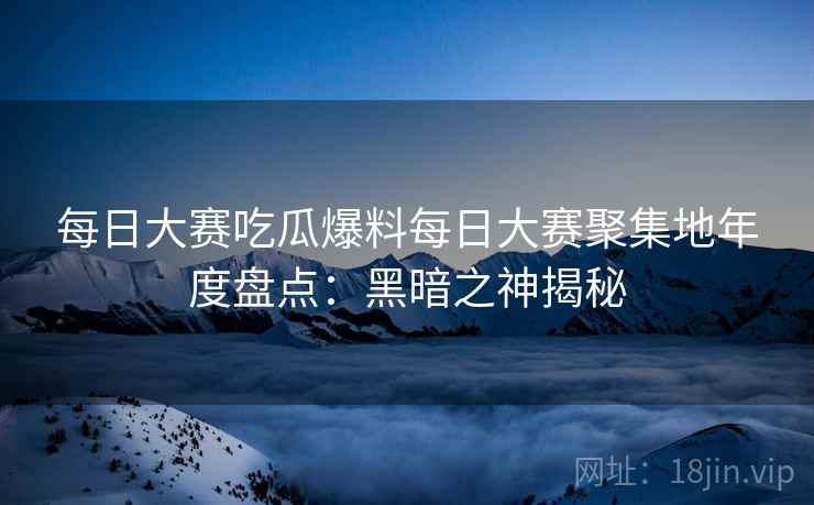 每日大赛吃瓜爆料每日大赛聚集地年度盘点：黑暗之神揭秘