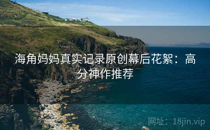 海角妈妈真实记录原创幕后花絮：高分神作推荐