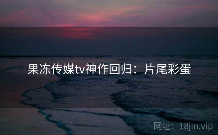 果冻传媒tv神作回归：片尾彩蛋