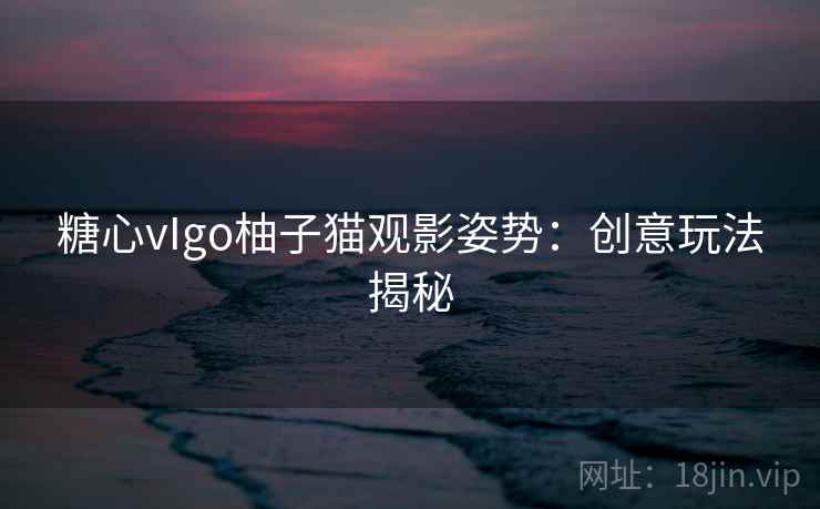 糖心vIgo柚子猫观影姿势：创意玩法揭秘