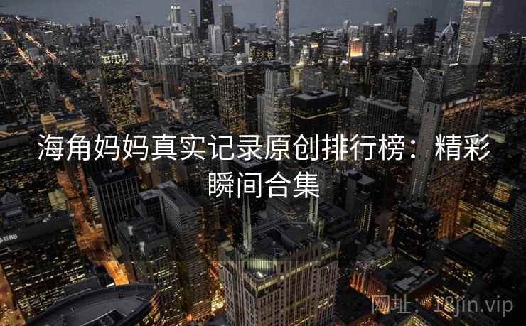 海角妈妈真实记录原创排行榜：精彩瞬间合集