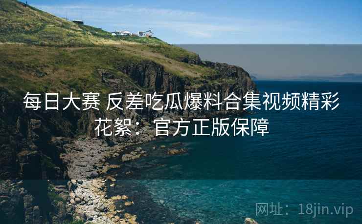 每日大赛 反差吃瓜爆料合集视频精彩花絮：官方正版保障