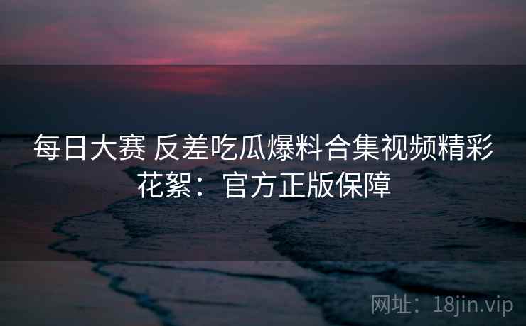 每日大赛 反差吃瓜爆料合集视频精彩花絮：官方正版保障