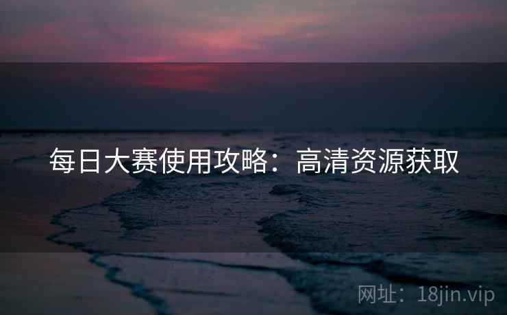 每日大赛使用攻略：高清资源获取