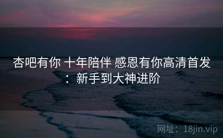 杏吧有你 十年陪伴 感恩有你高清首发：新手到大神进阶