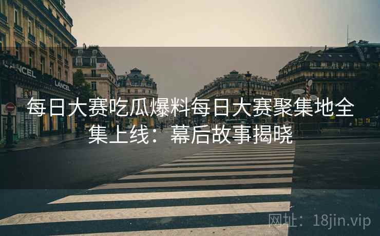 每日大赛吃瓜爆料每日大赛聚集地全集上线：幕后故事揭晓