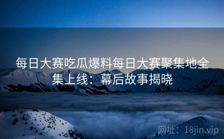 每日大赛吃瓜爆料每日大赛聚集地全集上线：幕后故事揭晓