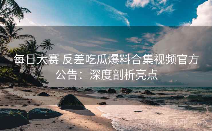 每日大赛 反差吃瓜爆料合集视频官方公告：深度剖析亮点