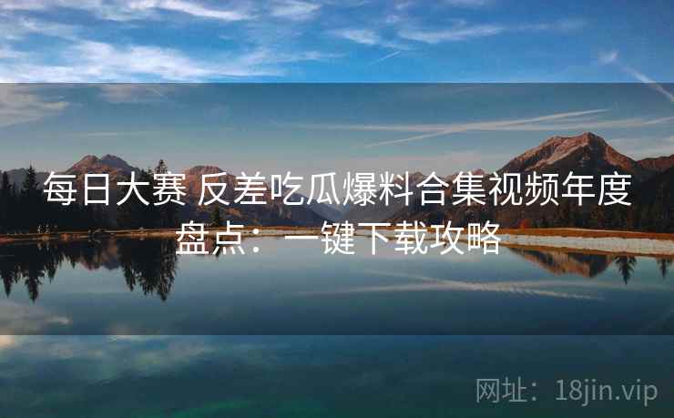 每日大赛 反差吃瓜爆料合集视频年度盘点：一键下载攻略