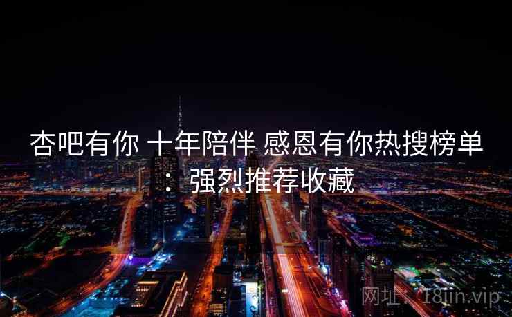 杏吧有你 十年陪伴 感恩有你热搜榜单：强烈推荐收藏