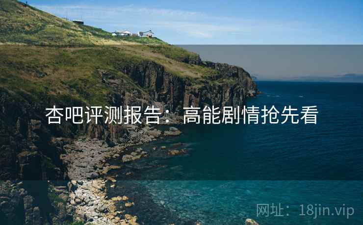 杏吧评测报告：高能剧情抢先看