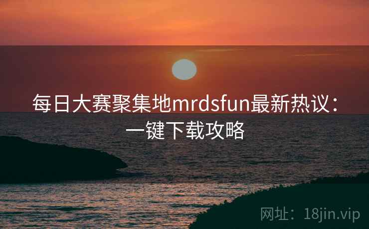每日大赛聚集地mrdsfun最新热议:一键下载攻略 每日大赛聚集地mrdsfun最新热议:一键下载攻略