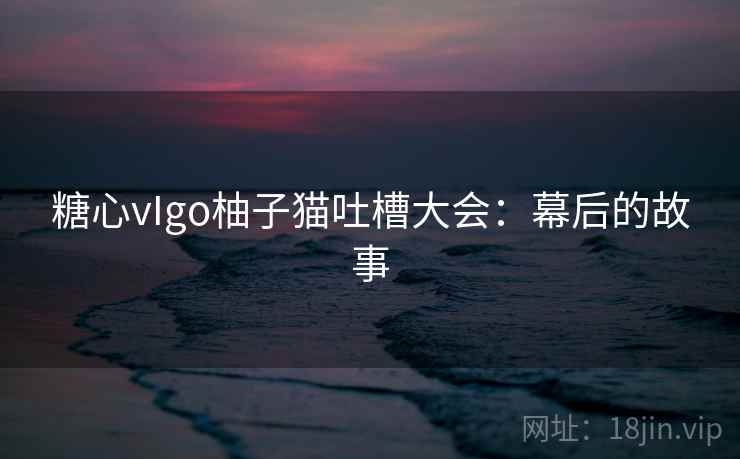 糖心vIgo柚子猫吐槽大会:幕后的故事 糖心vIgo柚子猫吐槽大会:幕后的故事