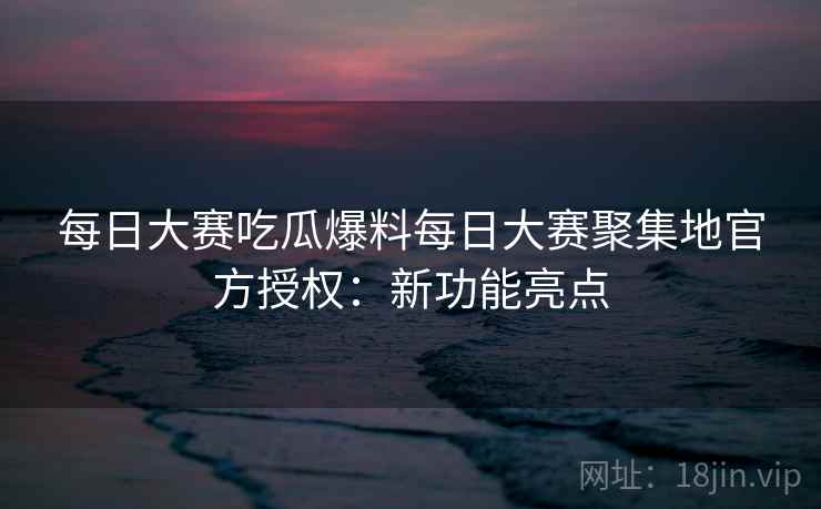 每日大赛吃瓜爆料每日大赛聚集地官方授权：新功能亮点