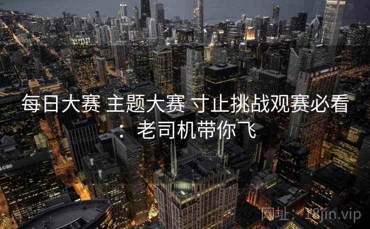 每日大赛 主题大赛 寸止挑战观赛必看:老司机带你飞 每日大赛 主题大赛 寸止挑战观赛必看:老司机带你飞