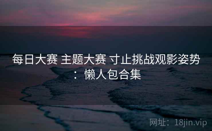 每日大赛 主题大赛 寸止挑战观影姿势：懒人包合集