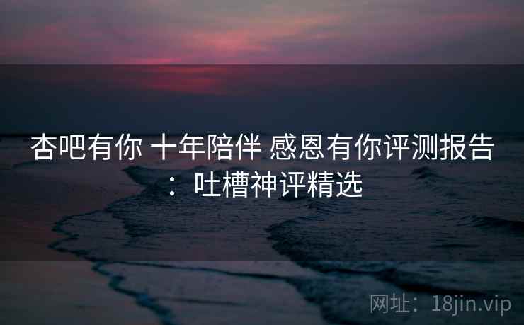 杏吧有你 十年陪伴 感恩有你评测报告：吐槽神评精选