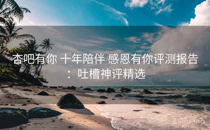 杏吧有你 十年陪伴 感恩有你评测报告：吐槽神评精选