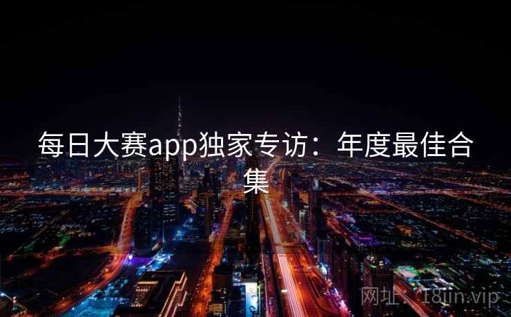 每日大赛app独家专访:年度最佳合集 每日大赛app独家专访:年度最佳合集