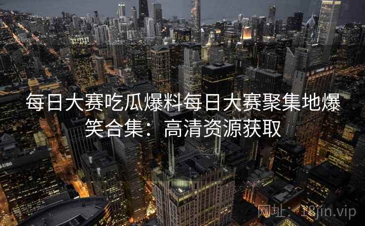 每日大赛吃瓜爆料每日大赛聚集地爆笑合集：高清资源获取