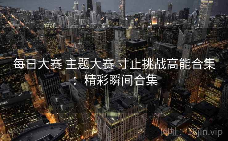 每日大赛 主题大赛 寸止挑战高能合集:精彩瞬间合集 每日大赛 主题大赛 寸止挑战高能合集:精彩瞬间合集